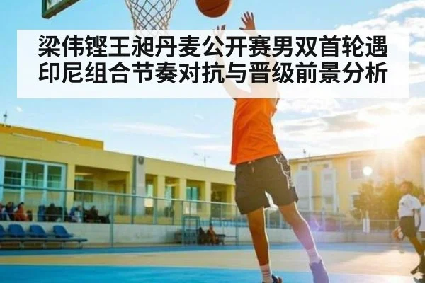 梁伟铿王昶丹麦公开赛男双首轮遇印尼组合节奏对抗与晋级前景分析