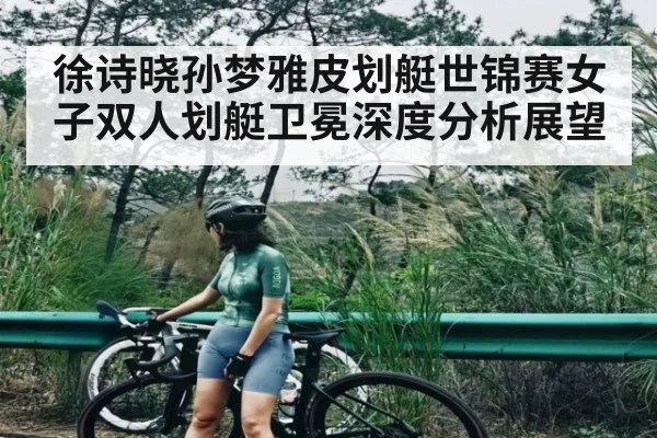 徐诗晓孙梦雅皮划艇世锦赛女子双人划艇卫冕深度分析展望