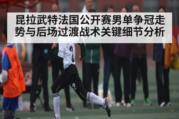 昆拉武特法国公开赛男单争冠走势与后场过渡战术关键细节分析