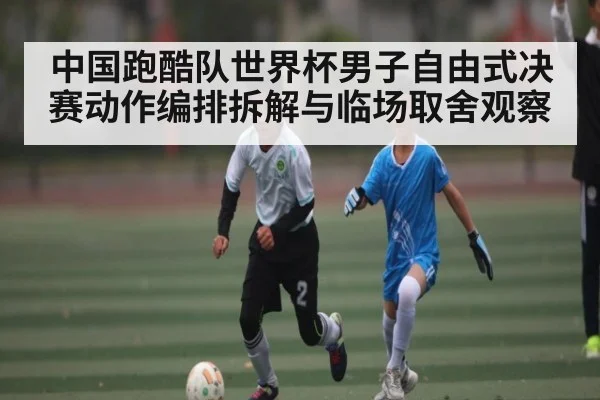 中国跑酷队世界杯男子自由式决赛动作编排拆解与临场取舍观察