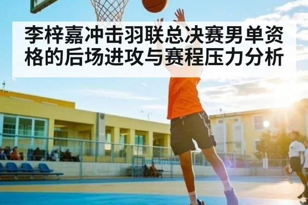 李梓嘉冲击羽联总决赛男单资格的后场进攻与赛程压力分析